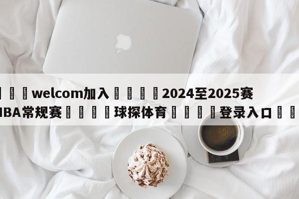 🌾welcom加入🌾2024至2025赛季NBA常规赛🐳球探体育🐳登录入口🐳