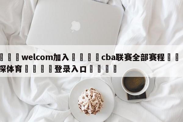 🌾welcom加入🌾cba联赛全部赛程🐳球探体育🐳登录入口🐳