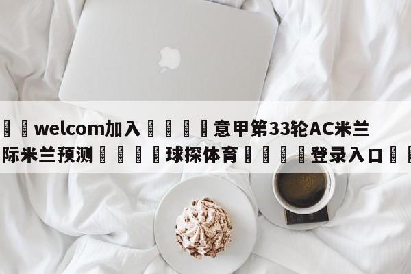 🌾welcom加入🌾意甲第33轮AC米兰vs国际米兰预测🐳球探体育🐳登录入口🐳