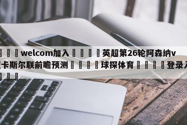 🌾welcom加入🌾英超第26轮阿森纳vs纽卡斯尔联前瞻预测🐳球探体育🐳登录入口🐳