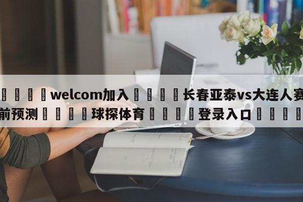 🌾welcom加入🌾长春亚泰vs大连人赛前预测🐳球探体育🐳登录入口🐳