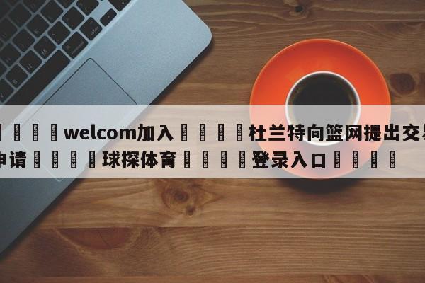 🌾welcom加入🌾杜兰特向篮网提出交易申请🐳球探体育🐳登录入口🐳