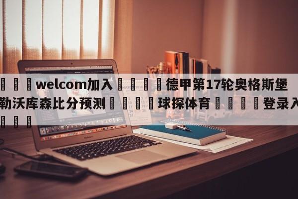 🌾welcom加入🌾德甲第17轮奥格斯堡vs勒沃库森比分预测🐳球探体育🐳登录入口🐳