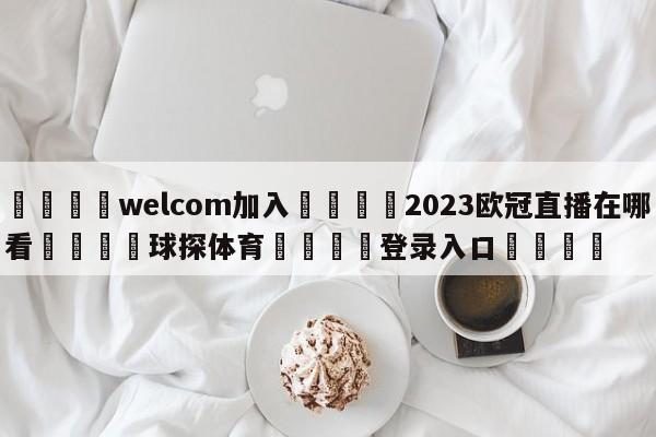 🌾welcom加入🌾2023欧冠直播在哪看🐳球探体育🐳登录入口🐳