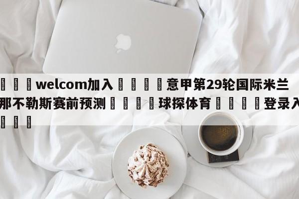 🌾welcom加入🌾意甲第29轮国际米兰vs那不勒斯赛前预测🐳球探体育🐳登录入口🐳