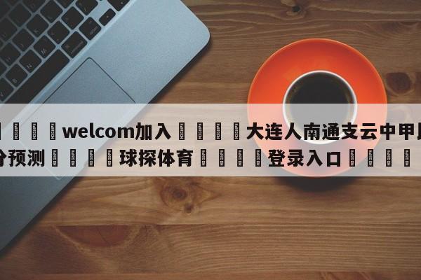 🌾welcom加入🌾大连人南通支云中甲比分预测🐳球探体育🐳登录入口🐳