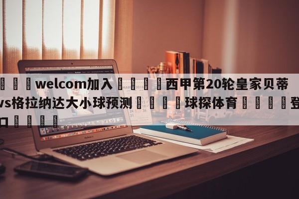 🌾welcom加入🌾西甲第20轮皇家贝蒂斯vs格拉纳达大小球预测🐳球探体育🐳登录入口🐳