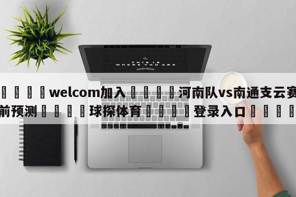 🌾welcom加入🌾河南队vs南通支云赛前预测🐳球探体育🐳登录入口🐳