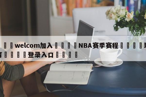 🌾welcom加入🌾NBA赛季赛程🐳球探体育🐳登录入口🐳