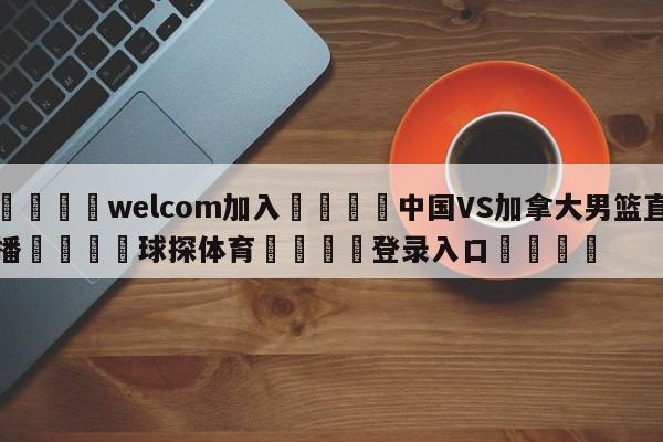 🌾welcom加入🌾中国VS加拿大男篮直播🐳球探体育🐳登录入口🐳