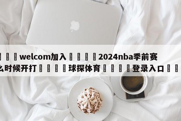 🌾welcom加入🌾2024nba季前赛什么时候开打🐳球探体育🐳登录入口🐳