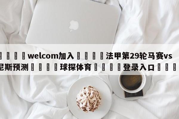 🌾welcom加入🌾法甲第29轮马赛vs尼斯预测🐳球探体育🐳登录入口🐳