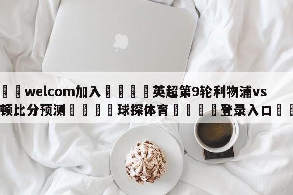 🌾welcom加入🌾英超第9轮利物浦vs埃弗顿比分预测🐳球探体育🐳登录入口🐳