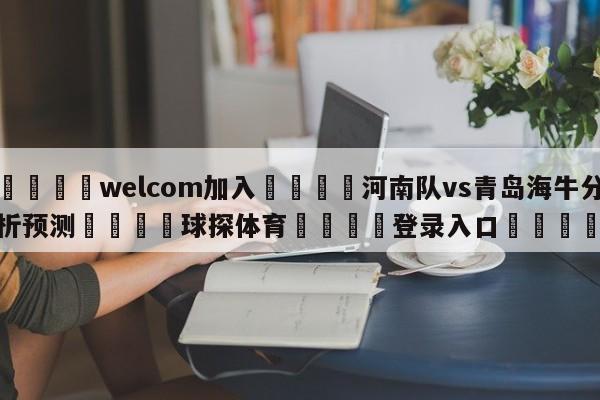 🌾welcom加入🌾河南队vs青岛海牛分析预测🐳球探体育🐳登录入口🐳