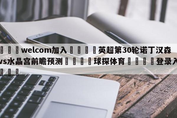 🌾welcom加入🌾英超第30轮诺丁汉森林vs水晶宫前瞻预测🐳球探体育🐳登录入口🐳