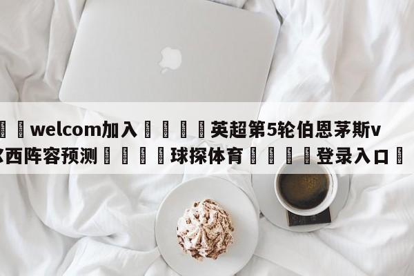 🌾welcom加入🌾英超第5轮伯恩茅斯vs切尔西阵容预测🐳球探体育🐳登录入口🐳