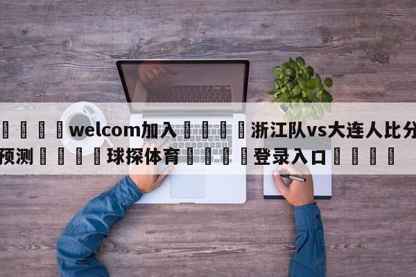 🌾welcom加入🌾浙江队vs大连人比分预测🐳球探体育🐳登录入口🐳