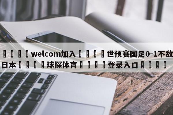 🌾welcom加入🌾世预赛国足0-1不敌日本🐳球探体育🐳登录入口🐳