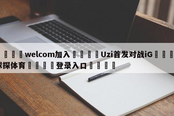 🌾welcom加入🌾Uzi首发对战iG🐳球探体育🐳登录入口🐳