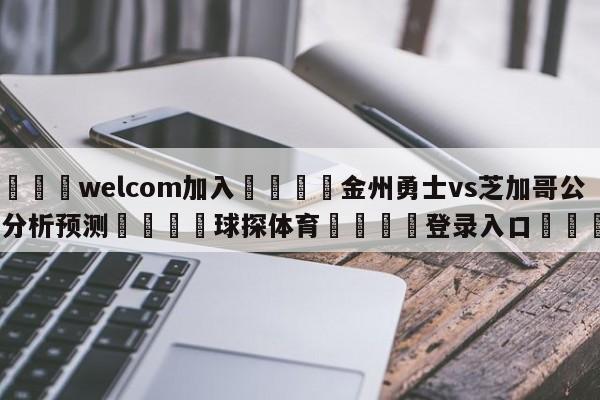 🌾welcom加入🌾金州勇士vs芝加哥公牛分析预测🐳球探体育🐳登录入口🐳