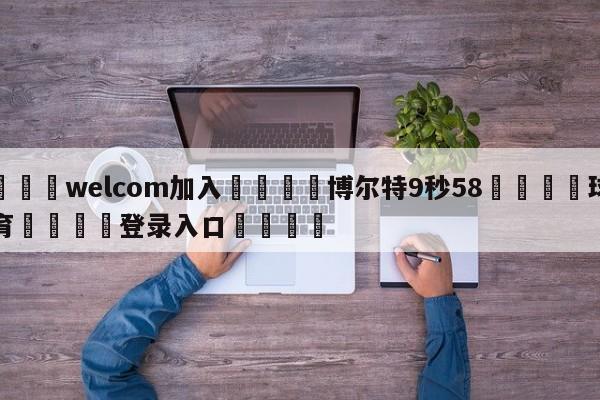 🌾welcom加入🌾博尔特9秒58🐳球探体育🐳登录入口🐳