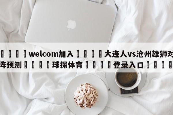 🌾welcom加入🌾大连人vs沧州雄狮对阵预测🐳球探体育🐳登录入口🐳