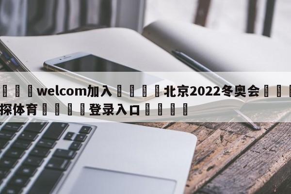 🌾welcom加入🌾北京2022冬奥会🐳球探体育🐳登录入口🐳