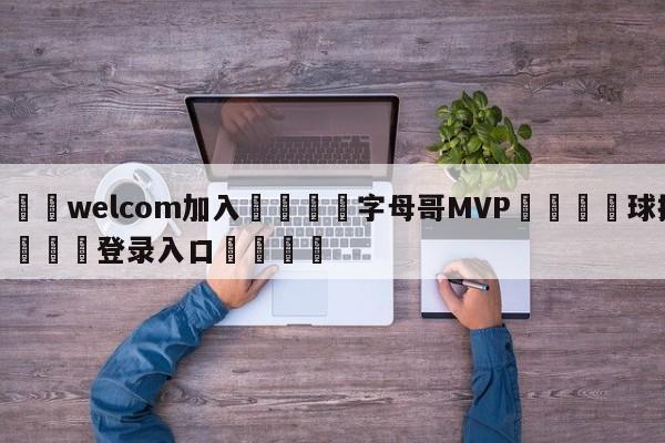 🌾welcom加入🌾字母哥MVP🐳球探体育🐳登录入口🐳