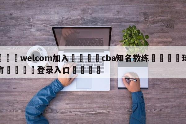 🌾welcom加入🌾cba知名教练🐳球探体育🐳登录入口🐳