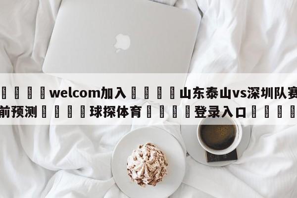 🌾welcom加入🌾山东泰山vs深圳队赛前预测🐳球探体育🐳登录入口🐳