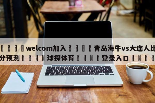 🌾welcom加入🌾青岛海牛vs大连人比分预测🐳球探体育🐳登录入口🐳