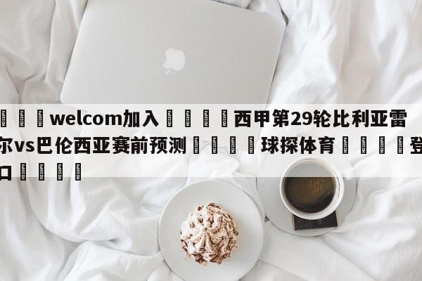 🌾welcom加入🌾西甲第29轮比利亚雷亚尔vs巴伦西亚赛前预测🐳球探体育🐳登录入口🐳