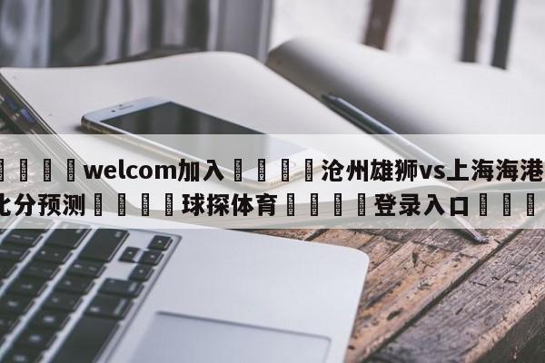 🌾welcom加入🌾沧州雄狮vs上海海港比分预测🐳球探体育🐳登录入口🐳