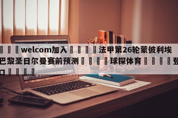 🌾welcom加入🌾法甲第26轮蒙彼利埃vs巴黎圣日尔曼赛前预测🐳球探体育🐳登录入口🐳