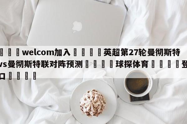 🌾welcom加入🌾英超第27轮曼彻斯特城vs曼彻斯特联对阵预测🐳球探体育🐳登录入口🐳