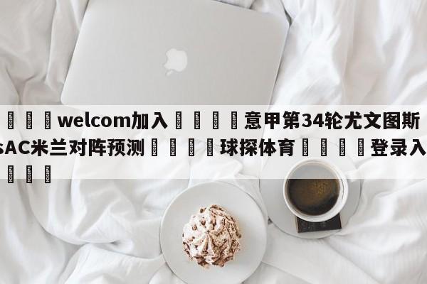 🌾welcom加入🌾意甲第34轮尤文图斯vsAC米兰对阵预测🐳球探体育🐳登录入口🐳