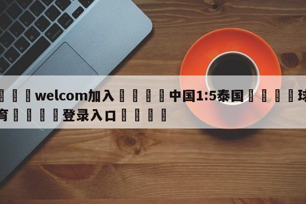 🌾welcom加入🌾中国1:5泰国🐳球探体育🐳登录入口🐳