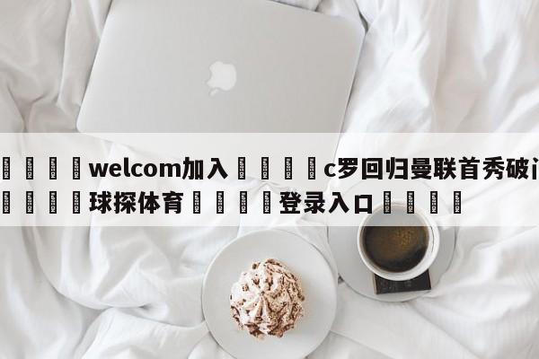 🌾welcom加入🌾c罗回归曼联首秀破门🐳球探体育🐳登录入口🐳