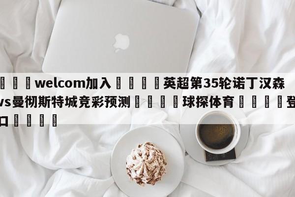 🌾welcom加入🌾英超第35轮诺丁汉森林vs曼彻斯特城竞彩预测🐳球探体育🐳登录入口🐳