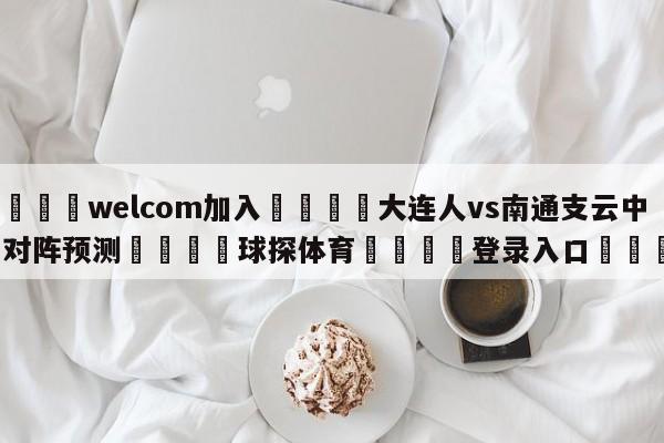 🌾welcom加入🌾大连人vs南通支云中甲对阵预测🐳球探体育🐳登录入口🐳