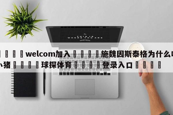 🌾welcom加入🌾施魏因斯泰格为什么叫小猪🐳球探体育🐳登录入口🐳