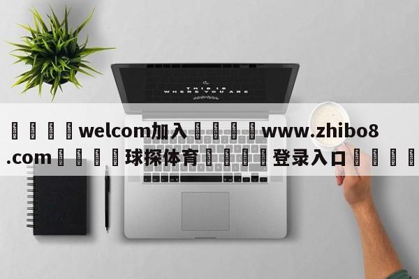 🌾welcom加入🌾www.zhibo8.com🐳球探体育🐳登录入口🐳