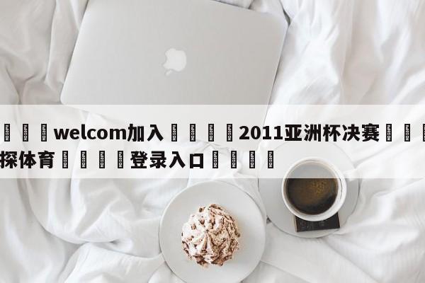 🌾welcom加入🌾2011亚洲杯决赛🐳球探体育🐳登录入口🐳