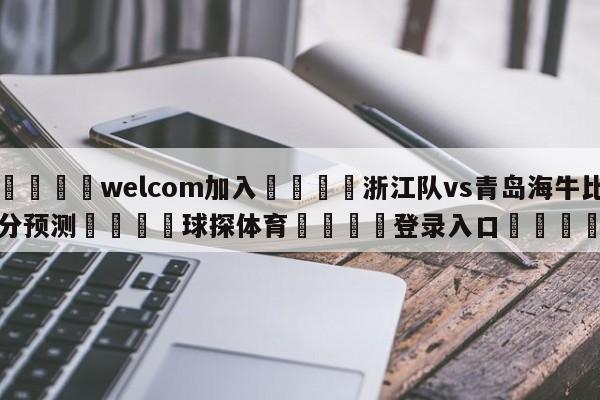 🌾welcom加入🌾浙江队vs青岛海牛比分预测🐳球探体育🐳登录入口🐳