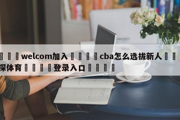 🌾welcom加入🌾cba怎么选拔新人🐳球探体育🐳登录入口🐳