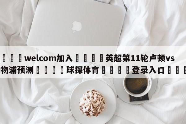 🌾welcom加入🌾英超第11轮卢顿vs利物浦预测🐳球探体育🐳登录入口🐳