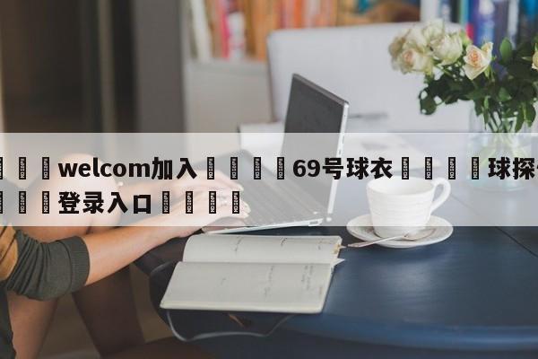 🌾welcom加入🌾69号球衣🐳球探体育🐳登录入口🐳