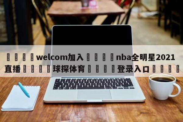 🌾welcom加入🌾nba全明星2021直播🐳球探体育🐳登录入口🐳