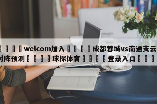 🌾welcom加入🌾成都蓉城vs南通支云对阵预测🐳球探体育🐳登录入口🐳