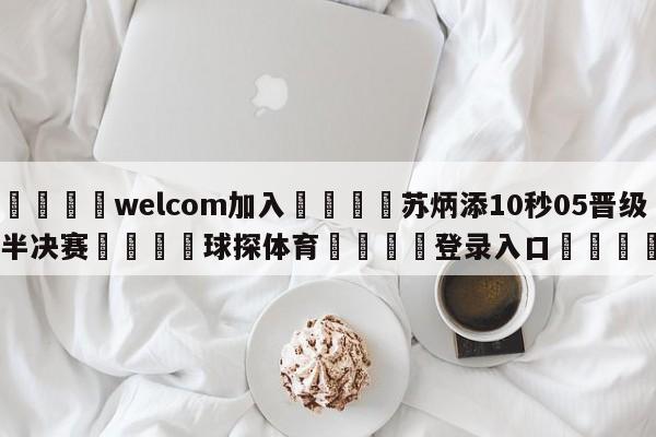 🌾welcom加入🌾苏炳添10秒05晋级半决赛🐳球探体育🐳登录入口🐳